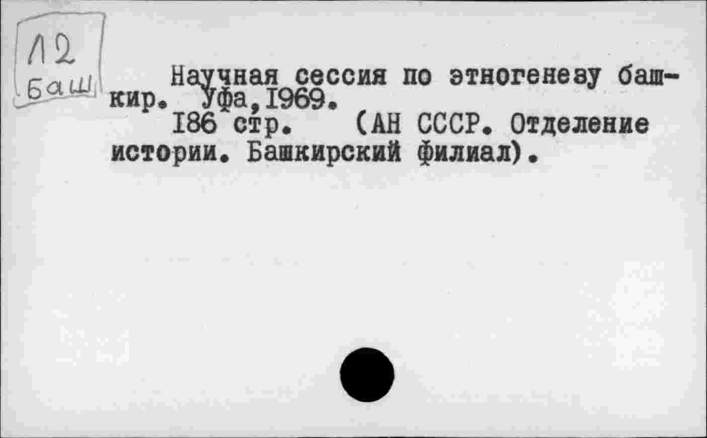 ﻿/12.
ь Q i~l-!
Научная сессия по этногенезу башкир. Уфа,1969.
186 стр. (АН СССР. Отделение истории. Башкирский филиал).